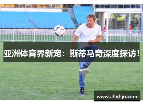 亚洲体育界新宠：斯蒂马奇深度探访！