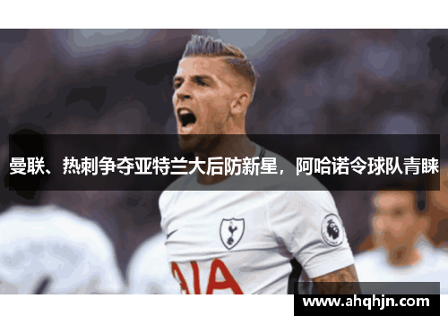 曼联、热刺争夺亚特兰大后防新星，阿哈诺令球队青睐